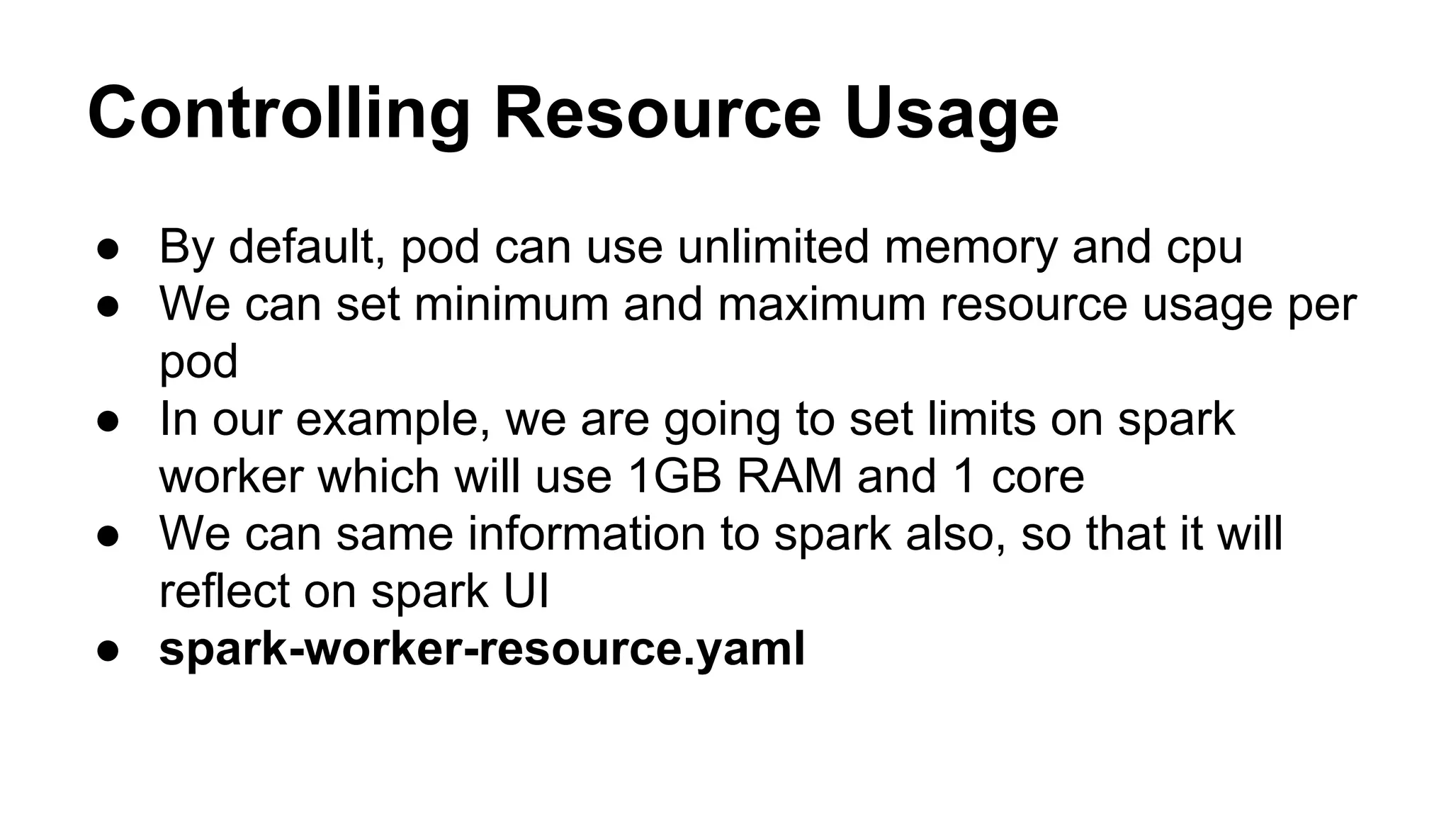 Controlling Resource Usage
● By default, pod can use unlimited memory and cpu
● We can set minimum and maximum resource usage per
pod
● In our example, we are going to set limits on spark
worker which will use 1GB RAM and 1 core
● We can same information to spark also, so that it will
reflect on spark UI
● spark-worker-resource.yaml
 