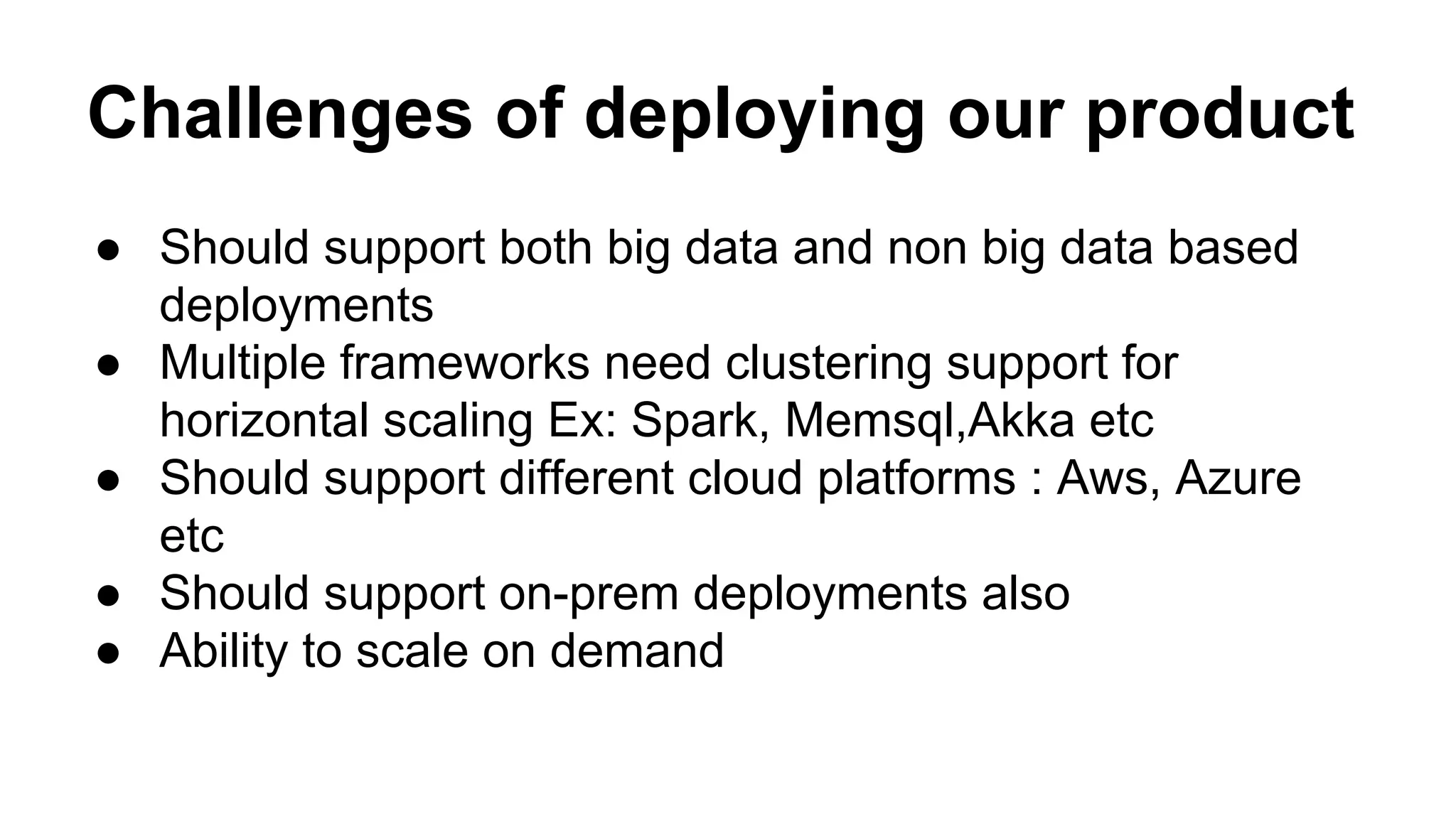 Challenges of deploying our product
● Should support both big data and non big data based
deployments
● Multiple frameworks need clustering support for
horizontal scaling Ex: Spark, Memsql,Akka etc
● Should support different cloud platforms : Aws, Azure
etc
● Should support on-prem deployments also
● Ability to scale on demand
 