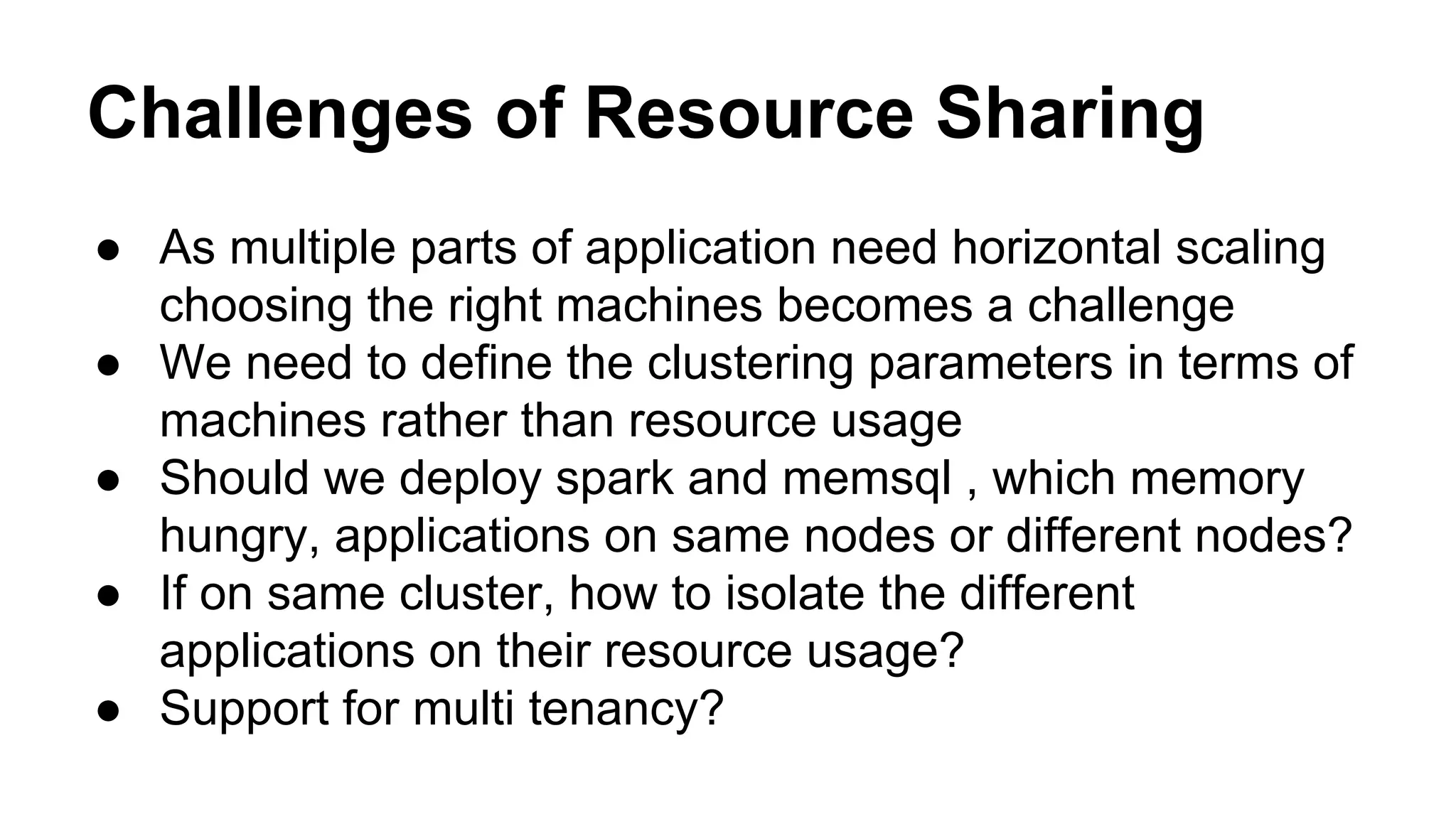 Challenges of Resource Sharing
● As multiple parts of application need horizontal scaling
choosing the right machines becomes a challenge
● We need to define the clustering parameters in terms of
machines rather than resource usage
● Should we deploy spark and memsql , which memory
hungry, applications on same nodes or different nodes?
● If on same cluster, how to isolate the different
applications on their resource usage?
● Support for multi tenancy?
 
