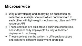 Microservice
● Way of developing and deploying an application as
collection of multiple services which communicate to
each other with lightweight mechanisms, often an HTTP
resource API
● These services are built around business capabilities
and independently deployable by fully automated
deployment machinery
● These services can be written in different languages
and can have different deployment strategies
 