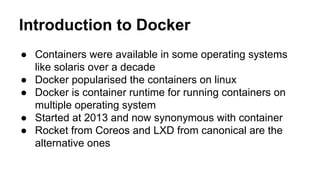 Introduction to Docker
● Containers were available in some operating systems
like solaris over a decade
● Docker popularised the containers on linux
● Docker is container runtime for running containers on
multiple operating system
● Started at 2013 and now synonymous with container
● Rocket from Coreos and LXD from canonical are the
alternative ones
 
