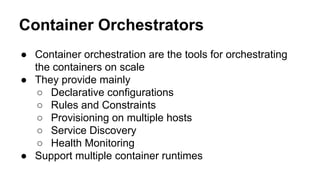 Container Orchestrators
● Container orchestration are the tools for orchestrating
the containers on scale
● They provide mainly
○ Declarative configurations
○ Rules and Constraints
○ Provisioning on multiple hosts
○ Service Discovery
○ Health Monitoring
● Support multiple container runtimes
 