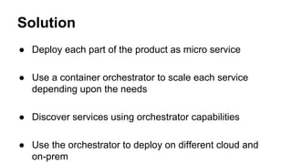 Solution
● Deploy each part of the product as micro service
● Use a container orchestrator to scale each service
depending upon the needs
● Discover services using orchestrator capabilities
● Use the orchestrator to deploy on different cloud and
on-prem
 