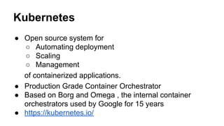 Kubernetes
● Open source system for
○ Automating deployment
○ Scaling
○ Management
of containerized applications.
● Production Grade Container Orchestrator
● Based on Borg and Omega , the internal container
orchestrators used by Google for 15 years
● https://kubernetes.io/
 