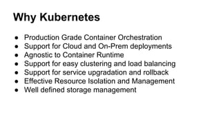 Why Kubernetes
● Production Grade Container Orchestration
● Support for Cloud and On-Prem deployments
● Agnostic to Container Runtime
● Support for easy clustering and load balancing
● Support for service upgradation and rollback
● Effective Resource Isolation and Management
● Well defined storage management
 