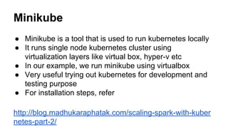 Minikube
● Minikube is a tool that is used to run kubernetes locally
● It runs single node kubernetes cluster using
virtualization layers like virtual box, hyper-v etc
● In our example, we run minikube using virtualbox
● Very useful trying out kubernetes for development and
testing purpose
● For installation steps, refer
http://blog.madhukaraphatak.com/scaling-spark-with-kuber
netes-part-2/
 
