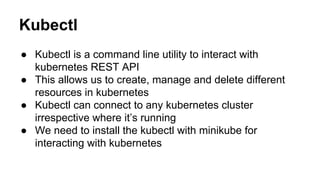 Kubectl
● Kubectl is a command line utility to interact with
kubernetes REST API
● This allows us to create, manage and delete different
resources in kubernetes
● Kubectl can connect to any kubernetes cluster
irrespective where it’s running
● We need to install the kubectl with minikube for
interacting with kubernetes
 