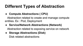 Different Types of Abstraction
● Compute Abstractions ( CPU)
Abstraction related to create and manage compute
entities. Ex : Pod, Deployment
● Service/Network Abstractions (Network)
Abstraction related to exposing service on network
● Storage Abstractions (Disk)
Disk related abstractions
 