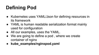 Defining Pod
● Kubernetes uses YAML/Json for defining resources in
its framework
● YAML is human readable serialization format mainly
used for configuration
● All our examples, uses the YAML.
● We are going to define a pod , where we create
container of nginx
● kube_examples/nginxpod.yaml
 