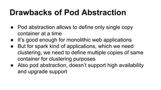 Drawbacks of Pod Abstraction
● Pod abstraction allows to define only single copy
container at a time
● It’s good enough for monolithic web applications
● But for spark kind of applications, which we need
clustering, we need to define multiple copies of same
container for clustering purposes
● Also pod abstraction, doesn’t support high availability
and upgrade support
 