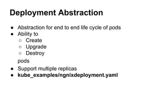 Deployment Abstraction
● Abstraction for end to end life cycle of pods
● Ability to
○ Create
○ Upgrade
○ Destroy
pods
● Support multiple replicas
● kube_examples/ngnixdeployment.yaml
 
