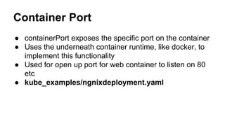 Container Port
● containerPort exposes the specific port on the container
● Uses the underneath container runtime, like docker, to
implement this functionality
● Used for open up port for web container to listen on 80
etc
● kube_examples/ngnixdeployment.yaml
 