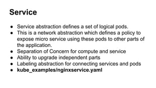 Service
● Service abstraction defines a set of logical pods.
● This is a network abstraction which defines a policy to
expose micro service using these pods to other parts of
the application.
● Separation of Concern for compute and service
● Ability to upgrade independent parts
● Labeling abstraction for connecting services and pods
● kube_examples/nginxservice.yaml
 