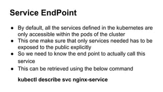 Service EndPoint
● By default, all the services defined in the kubernetes are
only accessible within the pods of the cluster
● This one make sure that only services needed has to be
exposed to the public explicitly
● So we need to know the end point to actually call this
service
● This can be retrieved using the below command
kubectl describe svc nginx-service
 