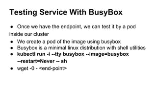 Testing Service With BusyBox
● Once we have the endpoint, we can test it by a pod
inside our cluster
● We create a pod of the image using busybox
● Busybox is a minimal linux distribution with shell utilities
● kubectl run -i --tty busybox --image=busybox
--restart=Never -- sh
● wget -0 - <end-point>
 