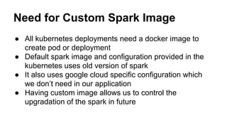 Need for Custom Spark Image
● All kubernetes deployments need a docker image to
create pod or deployment
● Default spark image and configuration provided in the
kubernetes uses old version of spark
● It also uses google cloud specific configuration which
we don’t need in our application
● Having custom image allows us to control the
upgradation of the spark in future
 