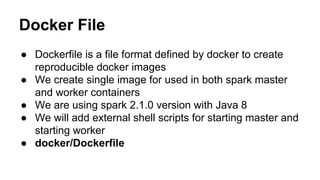 Docker File
● Dockerfile is a file format defined by docker to create
reproducible docker images
● We create single image for used in both spark master
and worker containers
● We are using spark 2.1.0 version with Java 8
● We will add external shell scripts for starting master and
starting worker
● docker/Dockerfile
 
