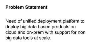 Problem Statement
Need of unified deployment platform to
deploy big data based products on
cloud and on-prem with support for non
big data tools at scale.
 