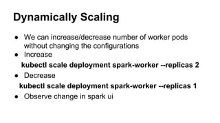 Dynamically Scaling
● We can increase/decrease number of worker pods
without changing the configurations
● Increase
kubectl scale deployment spark-worker --replicas 2
● Decrease
kubectl scale deployment spark-worker --replicas 1
● Observe change in spark ui
 
