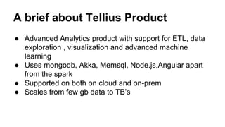 A brief about Tellius Product
● Advanced Analytics product with support for ETL, data
exploration , visualization and advanced machine
learning
● Uses mongodb, Akka, Memsql, Node.js,Angular apart
from the spark
● Supported on both on cloud and on-prem
● Scales from few gb data to TB’s
 