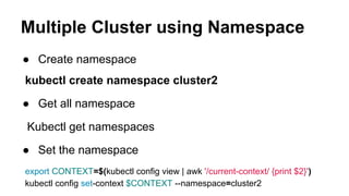 Multiple Cluster using Namespace
● Create namespace
kubectl create namespace cluster2
● Get all namespace
Kubectl get namespaces
● Set the namespace
export CONTEXT=$(kubectl config view | awk '/current-context/ {print $2}')
kubectl config set-context $CONTEXT --namespace=cluster2
 