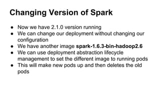 Changing Version of Spark
● Now we have 2.1.0 version running
● We can change our deployment without changing our
configuration
● We have another image spark-1.6.3-bin-hadoop2.6
● We can use deployment abstraction lifecycle
management to set the different image to running pods
● This will make new pods up and then deletes the old
pods
 