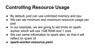Controlling Resource Usage
● By default, pod can use unlimited memory and cpu
● We can set minimum and maximum resource usage per
pod
● In our example, we are going to set limits on spark
worker which will use 1GB RAM and 1 core
● We can same information to spark also, so that it will
reflect on spark UI
● spark-worker-resource.yaml
 