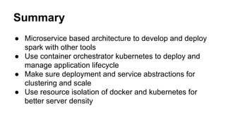 Summary
● Microservice based architecture to develop and deploy
spark with other tools
● Use container orchestrator kubernetes to deploy and
manage application lifecycle
● Make sure deployment and service abstractions for
clustering and scale
● Use resource isolation of docker and kubernetes for
better server density
 