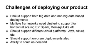 Challenges of deploying our product
● Should support both big data and non big data based
deployments
● Multiple frameworks need clustering support for
horizontal scaling Ex: Spark, Memsql,Akka etc
● Should support different cloud platforms : Aws, Azure
etc
● Should support on-prem deployments also
● Ability to scale on demand
 
