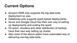 Current Options
● Amazon EMR only supports the big data tools
deployment on aws
● Databricks only supports spark based deployments
● Azure and Google Cloud has their own way of setting
up deployments and scaling the spark
● On-prem, cloudera and other distribution of hadoop
have their own way setting up cluster.
● Also none of the above option have automated way of
delivering non-big data tools.
 