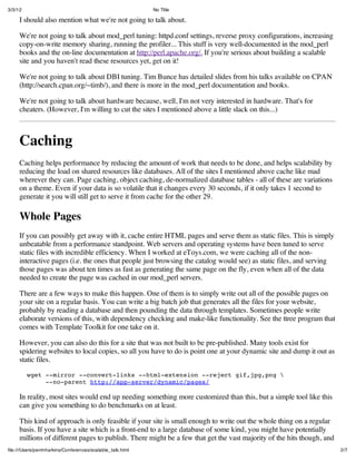 3/3/12                                                      No Title

     I should also mention what we're not going to talk about.

     We're not going to talk about mod_perl tuning: httpd.conf settings, reverse proxy configurations, increasing
     copy-on-write memory sharing, running the profiler... This stuff is very well-documented in the mod_perl
     books and the on-line documentation at http://perl.apache.org/. If you're serious about building a scalable
     site and you haven't read these resources yet, get on it!

     We're not going to talk about DBI tuning. Tim Bunce has detailed slides from his talks available on CPAN
     (http://search.cpan.org/~timb/), and there is more in the mod_perl documentation and books.

     We're not going to talk about hardware because, well, I'm not very interested in hardware. That's for
     cheaters. (However, I'm willing to cut the sites I mentioned above a little slack on this...)



     Caching
     Caching helps performance by reducing the amount of work that needs to be done, and helps scalability by
     reducing the load on shared resources like databases. All of the sites I mentioned above cache like mad
     wherever they can. Page caching, object caching, de-normalized database tables - all of these are variations
     on a theme. Even if your data is so volatile that it changes every 30 seconds, if it only takes 1 second to
     generate it you will still get to serve it from cache for the other 29.

     Whole Pages
     If you can possibly get away with it, cache entire HTML pages and serve them as static files. This is simply
     unbeatable from a performance standpoint. Web servers and operating systems have been tuned to serve
     static files with incredible efficiency. When I worked at eToys.com, we were caching all of the non-
     interactive pages (i.e. the ones that people just browsing the catalog would see) as static files, and serving
     those pages was about ten times as fast as generating the same page on the fly, even when all of the data
     needed to create the page was cached in our mod_perl servers.

     There are a few ways to make this happen. One of them is to simply write out all of the possible pages on
     your site on a regular basis. You can write a big batch job that generates all the files for your website,
     probably by reading a database and then pounding the data through templates. Sometimes people write
     elaborate versions of this, with dependency checking and make-like functionality. See the ttree program that
     comes with Template Toolkit for one take on it.

     However, you can also do this for a site that was not built to be pre-published. Many tools exist for
     spidering websites to local copies, so all you have to do is point one at your dynamic site and dump it out as
     static files.
         wget --mirror --convert-links --html-extension --reject gif,jpg,png 
              --no-parent http://app-server/dynamic/pages/

     In reality, most sites would end up needing something more customized than this, but a simple tool like this
     can give you something to do benchmarks on at least.

     This kind of approach is only feasible if your site is small enough to write out the whole thing on a regular
     basis. If you have a site which is a front-end to a large database of some kind, you might have potentially
     millions of different pages to publish. There might be a few that get the vast majority of the hits though, and
ﬁle:///Users/perrinharkins/Conferences/scalable_talk.html                                                              2/7
 