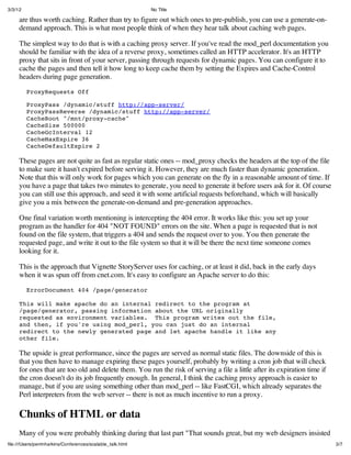 3/3/12                                                      No Title

     are thus worth caching. Rather than try to figure out which ones to pre-publish, you can use a generate-on-
     demand approach. This is what most people think of when they hear talk about caching web pages.

     The simplest way to do that is with a caching proxy server. If you've read the mod_perl documentation you
     should be familiar with the idea of a reverse proxy, sometimes called an HTTP accelerator. It's an HTTP
     proxy that sits in front of your server, passing through requests for dynamic pages. You can configure it to
     cache the pages and then tell it how long to keep cache them by setting the Expires and Cache-Control
     headers during page generation.

         ProxyRequests Off

         ProxyPass /dynamic/stuff http://app-server/
         ProxyPassReverse /dynamic/stuff http://app-server/
         CacheRoot "/mnt/proxy-cache"
         CacheSize 500000
         CacheGcInterval 12
         CacheMaxExpire 36
         CacheDefaultExpire 2

     These pages are not quite as fast as regular static ones -- mod_proxy checks the headers at the top of the file
     to make sure it hasn't expired before serving it. However, they are much faster than dynamic generation.
     Note that this will only work for pages which you can generate on the fly in a reasonable amount of time. If
     you have a page that takes two minutes to generate, you need to generate it before users ask for it. Of course
     you can still use this approach, and seed it with some artificial requests beforehand, which will basically
     give you a mix between the generate-on-demand and pre-generation approaches.

     One final variation worth mentioning is intercepting the 404 error. It works like this: you set up your
     program as the handler for 404 "NOT FOUND" errors on the site. When a page is requested that is not
     found on the file system, that triggers a 404 and sends the request over to you. You then generate the
     requested page, and write it out to the file system so that it will be there the next time someone comes
     looking for it.

     This is the approach that Vignette StoryServer uses for caching, or at least it did, back in the early days
     when it was spun off from cnet.com. It's easy to configure an Apache server to do this:

         ErrorDocument 404 /page/generator

     This will make apache do an internal redirect to the program at
     /page/generator, passing information about the URL originally
     requested as environment variables. This program writes out the file,
     and then, if you're using mod_perl, you can just do an internal
     redirect to the newly generated page and let apache handle it like any
     other file.

     The upside is great performance, since the pages are served as normal static files. The downside of this is
     that you then have to manage expiring these pages yourself, probably by writing a cron job that will check
     for ones that are too old and delete them. You run the risk of serving a file a little after its expiration time if
     the cron doesn't do its job frequently enough. In general, I think the caching proxy approach is easier to
     manage, but if you are using something other than mod_perl -- like FastCGI, which already separates the
     Perl interpreters from the web server -- there is not as much incentive to run a proxy.

     Chunks of HTML or data
     Many of you were probably thinking during that last part "That sounds great, but my web designers insisted
ﬁle:///Users/perrinharkins/Conferences/scalable_talk.html                                                                  3/7
 