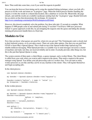3/3/12                                                      No Title

     them. That could take some time, even if you send the requests in parallel.

     You can keep the browser from timing out by using the standard forking technique, where you fork off a
     process to do the work and return an "in progress" page. When the forked process finishes handling the
     request, it writes the results to a shared data location, like a database or session file. Meanwhile, the page
     reloads, and until the results are available it justkeeps sending back the "in progress" page. Randal Schwartz
     has an article on-line that demonstrates this technique. It's located at
     http://www.stonehenge.com/merlyn/WebTechniques/col20.html.

     However, this doesn't completely solve the problem. Say these jobs take 15 seconds to complete. What
     happens if 1000 people come in and submit jobs during 15 seconds? You'll have 1000 new processes
     forked! A queue approach avoids this, by just dropping the requests onto the queue and letting the already-
     running job processors handle them at a fixed rate.

     Modules to Use
     Now that you know what queues are good for, where do you get one? The Ticketmaster code is closely tied
     to their backend systems, so it's not open source. There are some other options. One that you can grab from
     CPAN is Jason May's Spread::Queue. This is built on top of the Spread toolkit (http://spread.org/) for
     reliable multicast messaging. What Spread provides is a scalable way to send messages out across a cluster
     of machines and make sure they are received reliably and in order. It actually provides other things too, but
     this is the part that Spread::Queue is using.

     The system consists of three parts: a client library, a queue manager, and a worker library. The client library
     is called from your code when you want to add a request to the queue. That sends a request to the queue
     manager using Spread. You define your job processing code in a worker class. You can start as many
     worker processes as you like and they can be on any machine in the cluster. They will register themselves
     and begin accepting jobs.

     In the client process:

         use Spread::Queue::Sender;

         my $sender = Spread::Queue::Sender->new("myqueue");

         $sender->submit("myfunc", { name => "value" });
         my $response = $sender->receive;

     In the worker process:

         use Spread::Queue::Worker;

         my $worker = Spread::Queue::Worker->new("myqueue");
         $worker->callbacks(
                             myfunc => &myfunc,
                           );
         $SIG{INT} = &signal_handler;
         $worker->run;

         sub myfunc {
             my ($worker, $originator, $input) = @_;

               my $result = {
                                        response => "I heard you!",

ﬁle:///Users/perrinharkins/Conferences/scalable_talk.html                                                              6/7
 