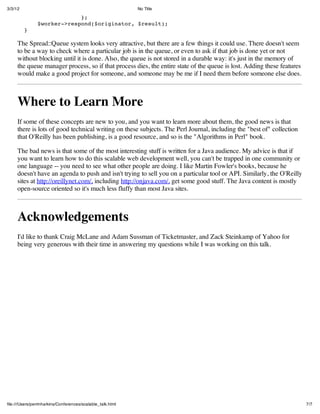 3/3/12                                                      No Title

                            };
               $worker->respond($originator, $result);
         }

     The Spread::Queue system looks very attractive, but there are a few things it could use. There doesn't seem
     to be a way to check where a particular job is in the queue, or even to ask if that job is done yet or not
     without blocking until it is done. Also, the queue is not stored in a durable way: it's just in the memory of
     the queue manager process, so if that process dies, the entire state of the queue is lost. Adding these features
     would make a good project for someone, and someone may be me if I need them before someone else does.



     Where to Learn More
     If some of these concepts are new to you, and you want to learn more about them, the good news is that
     there is lots of good technical writing on these subjects. The Perl Journal, including the "best of" collection
     that O'Reilly has been publishing, is a good resource, and so is the "Algorithms in Perl" book.

     The bad news is that some of the most interesting stuff is written for a Java audience. My advice is that if
     you want to learn how to do this scalable web development well, you can't be trapped in one community or
     one language -- you need to see what other people are doing. I like Martin Fowler's books, because he
     doesn't have an agenda to push and isn't trying to sell you on a particular tool or API. Similarly, the O'Reilly
     sites at http://oreillynet.com/, including http://onjava.com/, get some good stuff. The Java content is mostly
     open-source oriented so it's much less fluffy than most Java sites.



     Acknowledgements
     I'd like to thank Craig McLane and Adam Sussman of Ticketmaster, and Zack Steinkamp of Yahoo for
     being very generous with their time in answering my questions while I was working on this talk.




ﬁle:///Users/perrinharkins/Conferences/scalable_talk.html                                                               7/7
 