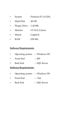 • System : Pentium IV 2.4 GHz.
• Hard Disk : 40 GB.
• Floppy Drive : 1.44 Mb.
• Monitor : 15 VGA Colour.
• Mouse : Logitech.
• RAM : 256 Mb.
Software Requirements:
• Operating system : - Windows XP.
• Front End : - JSP
• Back End : - SQL Server
Software Requirements:
• Operating system : - Windows XP.
• Front End : - .Net
• Back End : - SQL Server
 