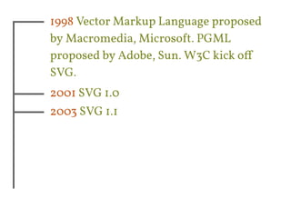 1998 Vector Markup Language proposed 
by Macromedia, Microsoft. PGML 
proposed by Adobe, Sun. W3C kick off 
SVG. 
2001 SVG 1.0 
2003 SVG 1.1 
 