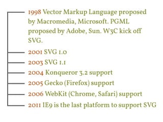 1998 Vector Markup Language proposed 
by Macromedia, Microsoft. PGML 
proposed by Adobe, Sun. W3C kick off 
SVG. 
2001 SVG 1.0 
2003 SVG 1.1 
2004 Konqueror 3.2 support 
2005 Gecko (Firefox) support 
2006 WebKit (Chrome, Safari) support 
2011 IE9 is the last platform to support SVG 
 
