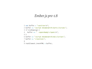 Ember.js pre-1.8 
1 var buffer = "<section>n"; 
2 buffer += "<script metamorph-0-start></script>"; 
3 if (isShowing) { 
4 buffer += " <span>Howdy!</span>n"; 
5 } 
6 buffer += "<script metamorph-0-end></script>"; 
7 buffer += "</section>"; 
8 
9 rootElement.innerHTML = buffer; 
 