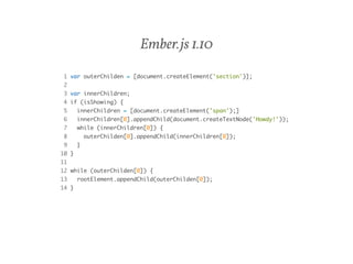 Ember.js 1.10 
1 var outerChilden = [document.createElement('section')]; 
2 
3 var innerChildren; 
4 if (isShowing) { 
5 innerChildren = [document.createElement('span');] 
6 innerChildren[0].appendChild(document.createTextNode('Howdy!')); 
7 while (innerChildren[0]) { 
8 outerChilden[0].appendChild(innerChildren[0]); 
9 } 
10 } 
11 
12 while (outerChilden[0]) { 
13 rootElement.appendChild(outerChilden[0]); 
14 } 
 