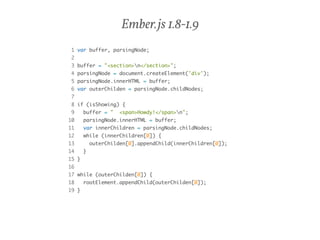 Ember.js 1.8-1.9 
1 var buffer, parsingNode; 
2 
3 buffer = "<section>n</section>"; 
4 parsingNode = document.createElement('div'); 
5 parsingNode.innerHTML = buffer; 
6 var outerChilden = parsingNode.childNodes; 
7 
8 if (isShowing) { 
9 buffer = " <span>Howdy!</span>n"; 
10 parsingNode.innerHTML = buffer; 
11 var innerChildren = parsingNode.childNodes; 
12 while (innerChildren[0]) { 
13 outerChilden[0].appendChild(innerChildren[0]); 
14 } 
15 } 
16 
17 while (outerChilden[0]) { 
18 rootElement.appendChild(outerChilden[0]); 
19 } 
 