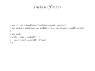 Tricky stuff in 1.8+ 
1 var string = handlebarsTemplate(context, options); 
2 var nodes = domHelper.parseHTML(string, morph.contextualElement); 
3 
4 var node; 
5 while (node = nodes[0]) { 
6 rootElement.appendChild(node); 
7 } 
 