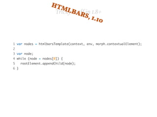 HTMLBARS, Tricky stuff in 1.8+ 
1.10 
1 var nodes = htmlbarsTemplate(context, env, morph.contextualElement); 
2 
3 var node; 
4 while (node = nodes[0]) { 
5 rootElement.appendChild(node); 
6 } 
 