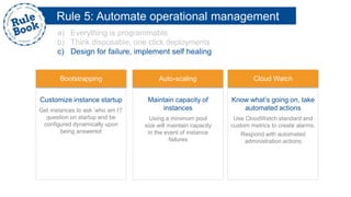 Rule 5: Automate operational management
a) Everything is programmable
b) Think disposable, one click deployments
c) Design for failure, implement self healing
Customize instance startup
Get instances to ask ‘who am I?’
question on startup and be
configured dynamically upon
being answered
Maintain capacity of
instances
Using a minimum pool
size will maintain capacity
in the event of instance
failures
Know what’s going on, take
automated actions
Use CloudWatch standard and
custom metrics to create alarms.
Respond with automated
administration actions
Bootstrapping Auto-scaling Cloud Watch
 