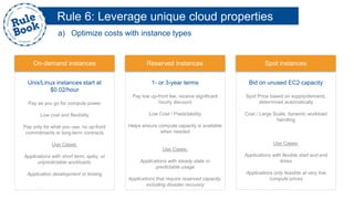 Unix/Linux instances start at
$0.02/hour
Pay as you go for compute power
Low cost and flexibility
Pay only for what you use, no up-front
commitments or long-term contracts
Use Cases:
Applications with short term, spiky, or
unpredictable workloads;
Application development or testing
On-demand instances
1- or 3-year terms
Pay low up-front fee, receive significant
hourly discount
Low Cost / Predictability
Helps ensure compute capacity is available
when needed
Use Cases:
Applications with steady state or
predictable usage
Applications that require reserved capacity,
including disaster recovery
Reserved instances
Bid on unused EC2 capacity
Spot Price based on supply/demand,
determined automatically
Cost / Large Scale, dynamic workload
handling
Use Cases:
Applications with flexible start and end
times
Applications only feasible at very low
compute prices
Spot instances
Rule 6: Leverage unique cloud properties
a) Optimize costs with instance types
 