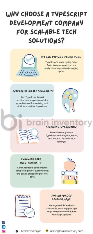 Why Choose a TypeScript
Development Company
for Scalable Tech
Solutions?
Why Choose a TypeScript
Development Company
for Scalable Tech
Solutions?
Strong Typing = Fewer Bugs
Strong Typing = Fewer Bugs
Enterprise-Grade Scalability
Enterprise-Grade Scalability
Seamless Integration
Seamless Integration
Enhanced Code
Maintainability
Enhanced Code
Maintainability
Future-Proof
Development
Future-Proof
Development
TypeScript’s static typing helps
Brain Inventory catch errors
early, reducing costly debugging
cycles.
Our TypeScript-based
architecture supports modular
growth—ideal for evolving tech
platforms and SaaS products.
Brain Inventory blends
TypeScript with Angular, React,
and Node.js for full-stack
synergy.
Clean, readable code ensures
long-term project sustainability
and easier onboarding for new
devs.
We align with ECMAScript
standards, ensuring your app
stays compatible with future
JavaScript updates.
askus@braininventory.com
braininventory.in