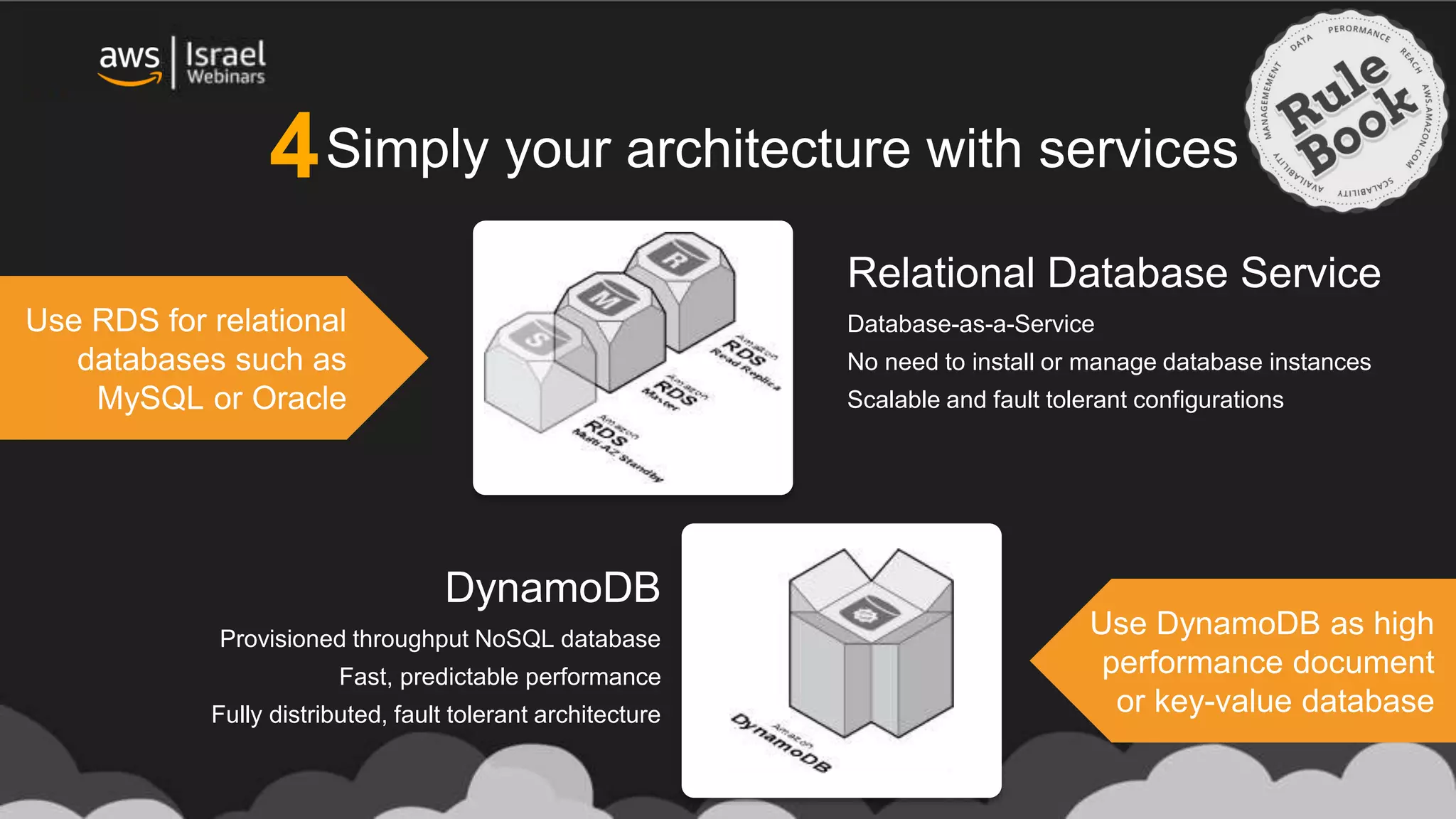 Simply your architecture with services
Relational Database Service
Database-as-a-Service
No need to install or manage database instances
Scalable and fault tolerant configurations
DynamoDB
Provisioned throughput NoSQL database
Fast, predictable performance
Fully distributed, fault tolerant architecture
Use RDS for relational
databases such as
MySQL or Oracle
Use DynamoDB as high
performance document
or key-value database
4
 