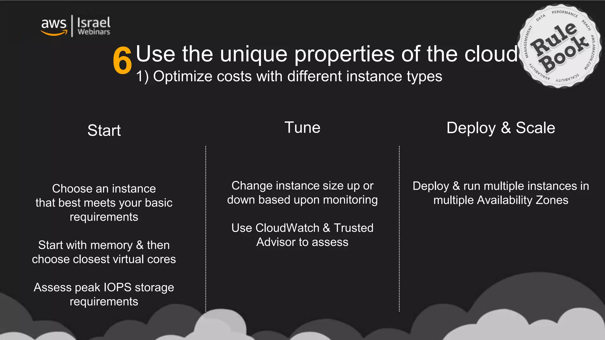 Use the unique properties of the cloud
1) Optimize costs with different instance types
Choose an instance
that best meets your basic
requirements
Start with memory & then
choose closest virtual cores
Assess peak IOPS storage
requirements
Deploy & run multiple instances in
multiple Availability Zones
Change instance size up or
down based upon monitoring
Use CloudWatch & Trusted
Advisor to assess
Start Deploy & ScaleTune
6
 
