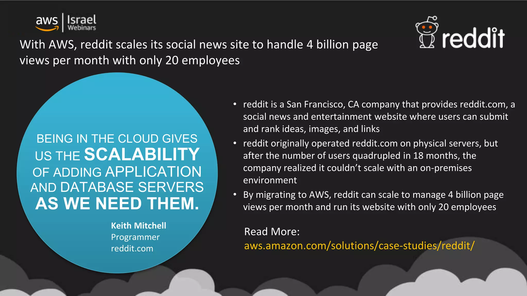 BEING IN THE CLOUD GIVES
US THE SCALABILITY
OF ADDING APPLICATION
AND DATABASE SERVERS
AS WE NEED THEM.
Keith Mitchell
Programmer
reddit.com
• reddit is a San Francisco, CA company that provides reddit.com, a
social news and entertainment website where users can submit
and rank ideas, images, and links
• reddit originally operated reddit.com on physical servers, but
after the number of users quadrupled in 18 months, the
company realized it couldn’t scale with an on-premises
environment
• By migrating to AWS, reddit can scale to manage 4 billion page
views per month and run its website with only 20 employees
With AWS, reddit scales its social news site to handle 4 billion page
views per month with only 20 employees
Read More:
aws.amazon.com/solutions/case-studies/reddit/
 