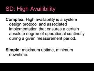 SD: High Availibility Complex:  High availability is a system design protocol and associated implementation that ensures a certain absolute degree of operational continuity during a given measurement period. Simple:  maximum uptime, minimum downtime. 