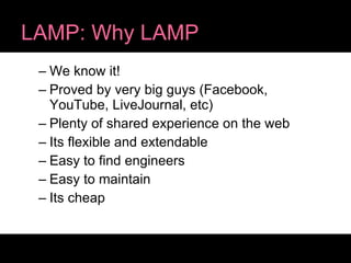 LAMP: Why LAMP We know it! Proved by very big guys (Facebook, YouTube, LiveJournal, etc) Plenty of shared experience on the web Its flexible and extendable Easy to find engineers Easy to maintain Its cheap 